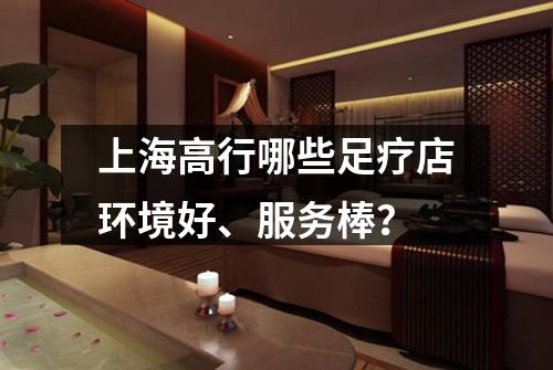 上海高行哪些足疗店环境好、服务棒？