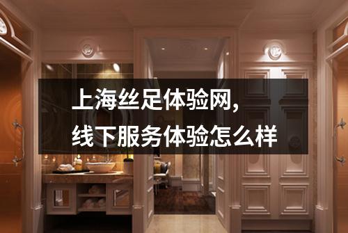 上海丝足体验网,  线下服务体验怎么样
