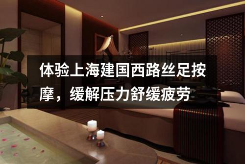 体验上海建国西路丝足按摩，缓解压力舒缓疲劳