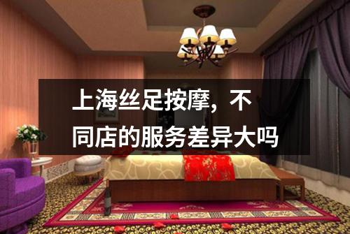 上海丝足按摩,  不同店的服务差异大吗