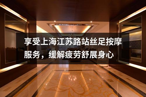 享受上海江苏路站丝足按摩服务，缓解疲劳舒展身心