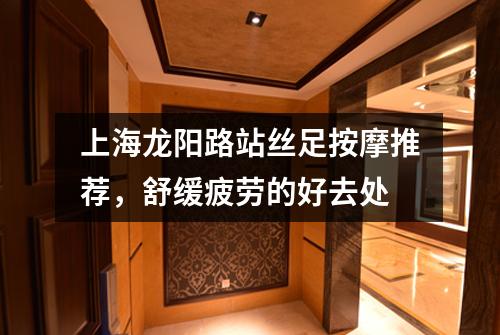 上海龙阳路站丝足按摩推荐，舒缓疲劳的好去处