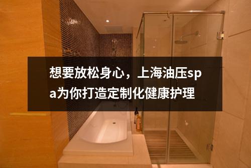 想要放松身心，上海油压spa为你打造定制化健康护理