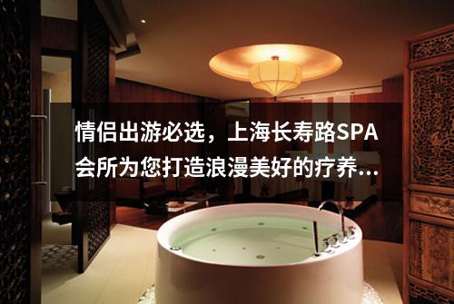 情侣出游必选，上海长寿路SPA会所为您打造浪漫美好的疗养之旅