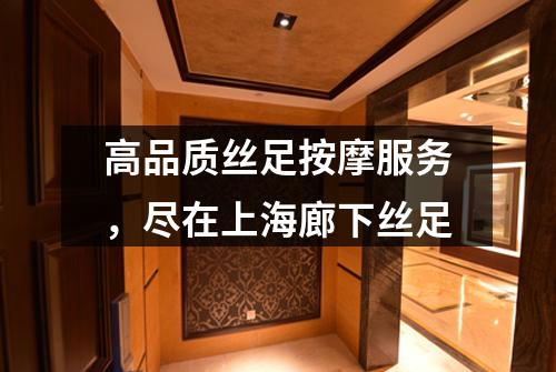 高品质丝足按摩服务，尽在上海廊下丝足