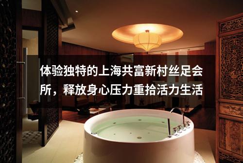体验独特的上海共富新村丝足会所，释放身心压力重拾活力生活