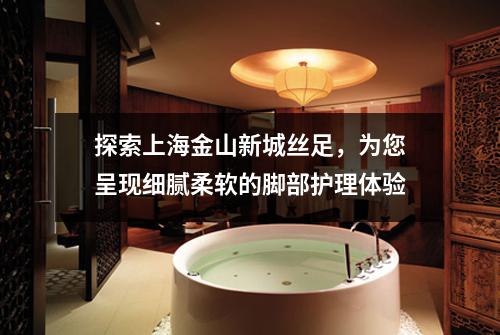 探索上海金山新城丝足，为您呈现细腻柔软的脚部护理体验