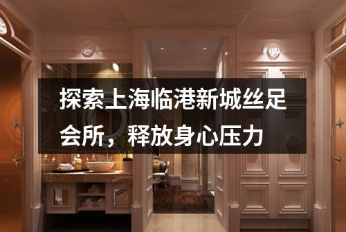 探索上海临港新城丝足会所，释放身心压力