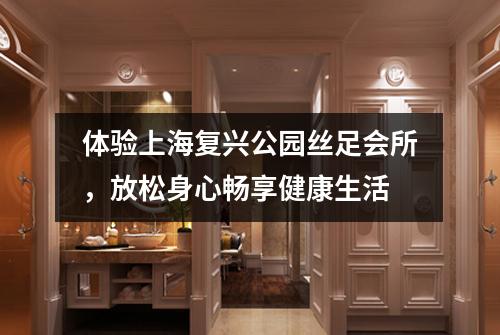 体验上海复兴公园丝足会所，放松身心畅享健康生活