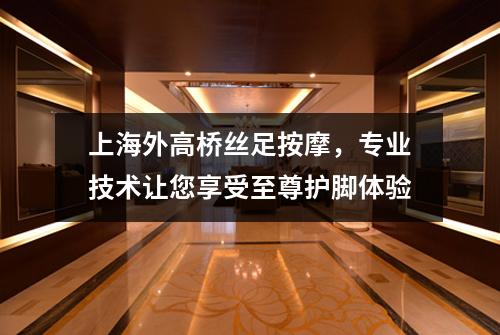 上海外高桥丝足按摩，专业技术让您享受至尊护脚体验