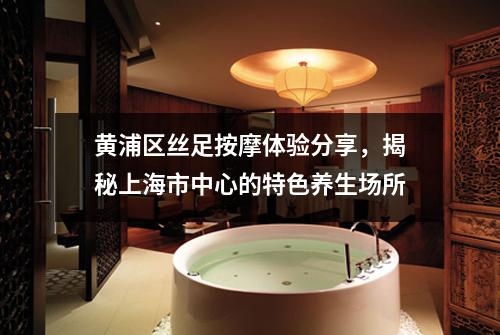 黄浦区丝足按摩体验分享，揭秘上海市中心的特色养生场所