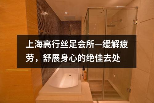 上海高行丝足会所—缓解疲劳，舒展身心的绝佳去处