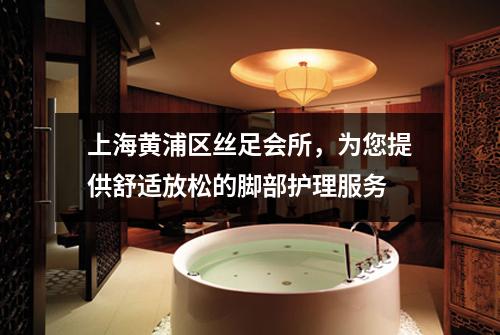 上海黄浦区丝足会所，为您提供舒适放松的脚部护理服务