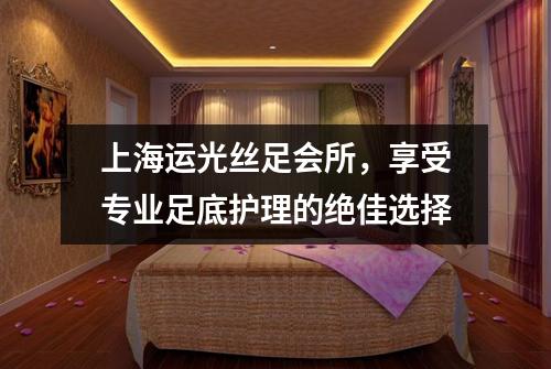 上海运光丝足会所，享受专业足底护理的绝佳选择