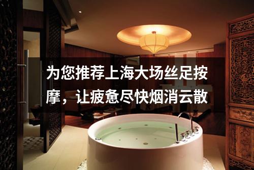 为您推荐上海大场丝足按摩，让疲惫尽快烟消云散