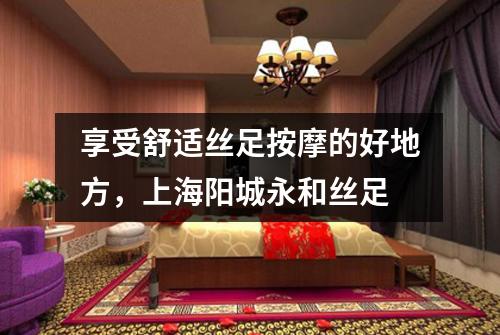 享受舒适丝足按摩的好地方，上海阳城永和丝足