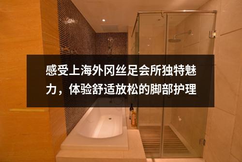 感受上海外冈丝足会所独特魅力，体验舒适放松的脚部护理