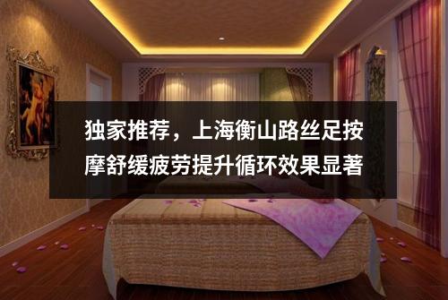 独家推荐，上海衡山路丝足按摩舒缓疲劳提升循环效果显著