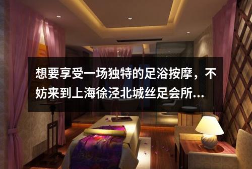 想要享受一场独特的足浴按摩，不妨来到上海徐泾北城丝足会所试试看
