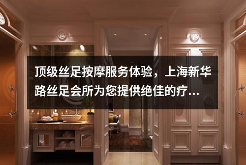 顶级丝足按摩服务体验，上海新华路丝足会所为您提供绝佳的疗养之旅