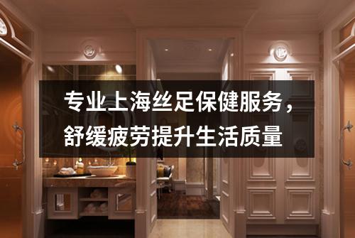 专业上海丝足保健服务，舒缓疲劳提升生活质量
