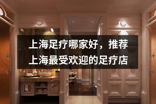 上海足疗哪家好，推荐上海最受欢迎的足疗店