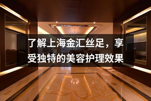 了解上海金汇丝足，享受独特的美容护理效果