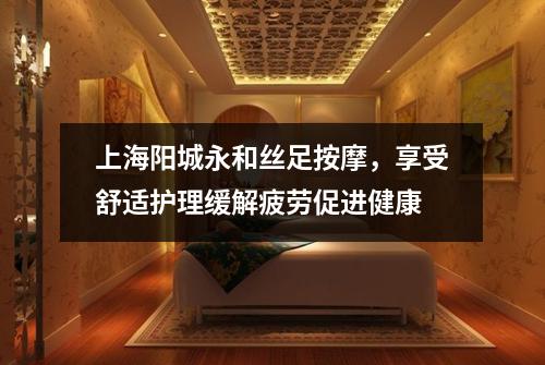 上海阳城永和丝足按摩，享受舒适护理缓解疲劳促进健康