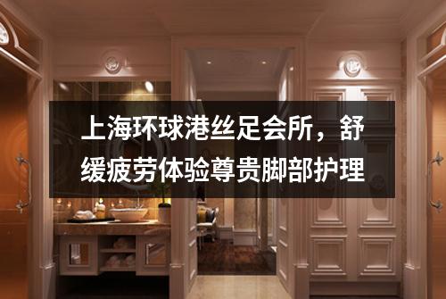 上海环球港丝足会所，舒缓疲劳体验尊贵脚部护理