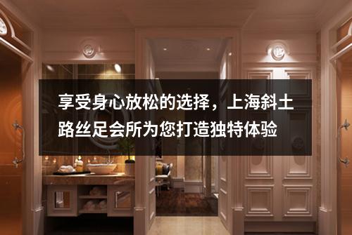 享受身心放松的选择，上海斜土路丝足会所为您打造独特体验