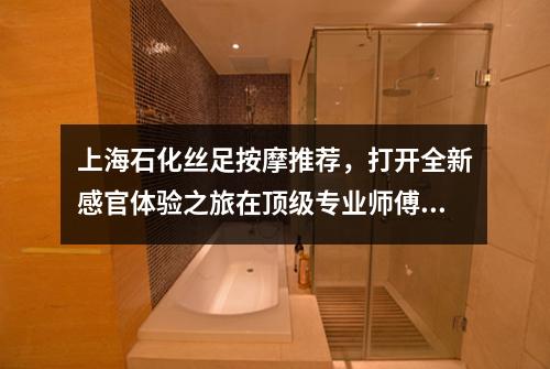 上海石化丝足按摩推荐，打开全新感官体验之旅在顶级专业师傅的指压技巧中释放身心