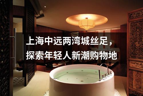 上海中远两湾城丝足，探索年轻人新潮购物地