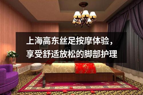 上海高东丝足按摩体验，享受舒适放松的脚部护理