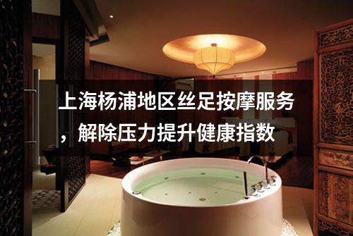 上海杨浦地区丝足按摩服务，解除压力提升健康指数