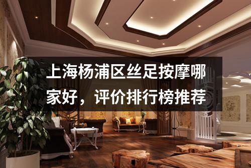 上海杨浦区丝足按摩哪家好，评价排行榜推荐