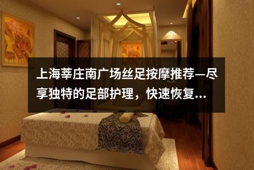 上海莘庄南广场丝足按摩推荐—尽享独特的足部护理，快速恢复活力和健康