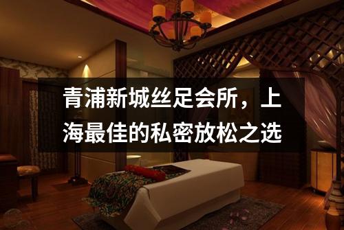 青浦新城丝足会所，上海最佳的私密放松之选