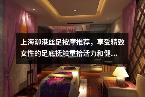 上海泖港丝足按摩推荐，享受精致女性的足底抚触重拾活力和健康