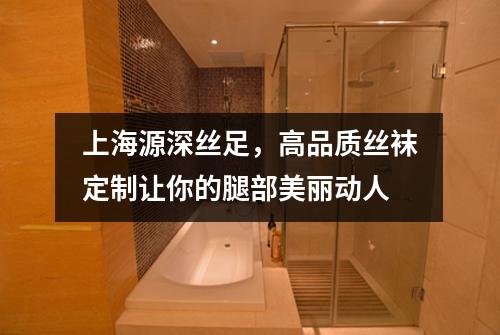 上海源深丝足，高品质丝袜定制让你的腿部美丽动人