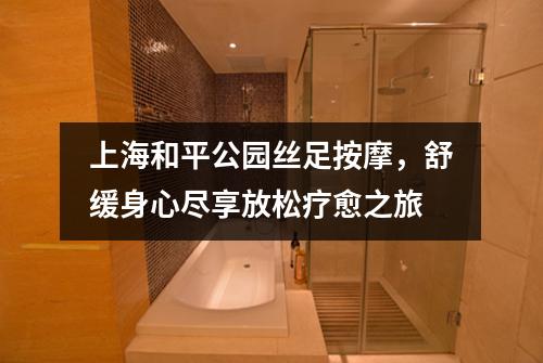 上海和平公园丝足按摩，舒缓身心尽享放松疗愈之旅