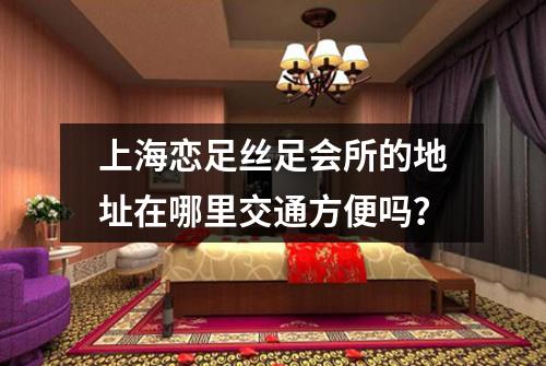 上海恋足丝足会所的地址在哪里交通方便吗？