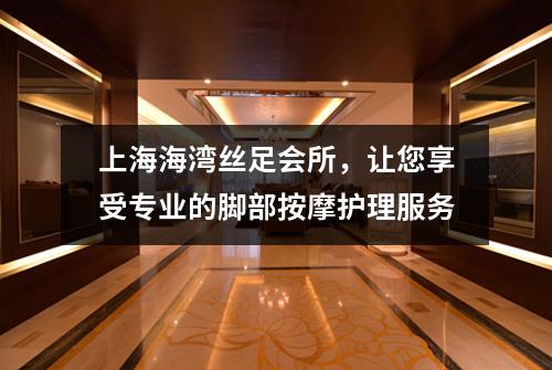 上海海湾丝足会所，让您享受专业的脚部按摩护理服务