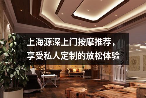 上海源深上门按摩推荐，享受私人定制的放松体验