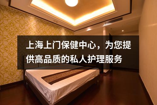 上海上门保健中心，为您提供高品质的私人护理服务