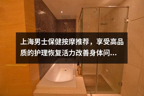 上海男士保健按摩推荐，享受高品质的护理恢复活力改善身体问题