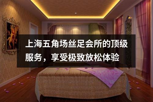 上海五角场丝足会所的顶级服务，享受极致放松体验