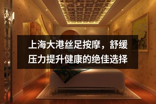 上海大港丝足按摩，舒缓压力提升健康的绝佳选择