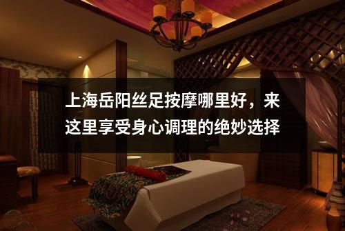 上海岳阳丝足按摩哪里好，来这里享受身心调理的绝妙选择