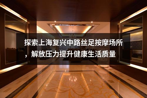 探索上海复兴中路丝足按摩场所，解放压力提升健康生活质量
