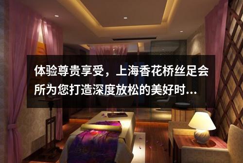 体验尊贵享受，上海香花桥丝足会所为您打造深度放松的美好时刻